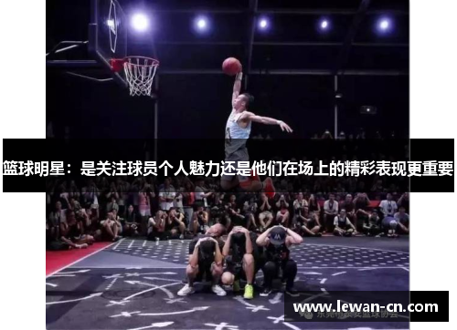 篮球明星：是关注球员个人魅力还是他们在场上的精彩表现更重要