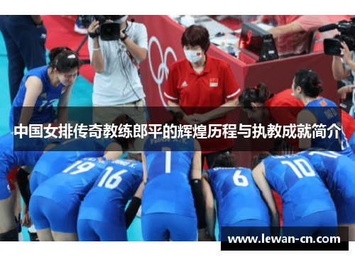 中国女排传奇教练郎平的辉煌历程与执教成就简介