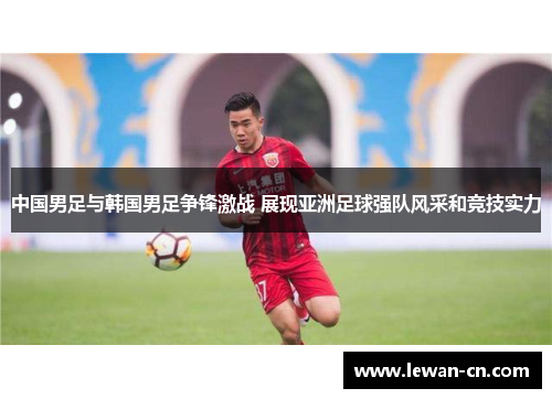 中国男足与韩国男足争锋激战 展现亚洲足球强队风采和竞技实力