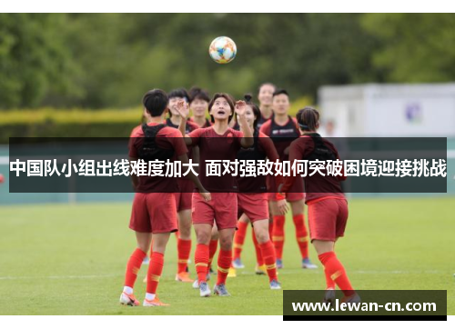 中国队小组出线难度加大 面对强敌如何突破困境迎接挑战