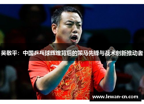 吴敬平：中国乒乓球辉煌背后的策马先锋与战术创新推动者
