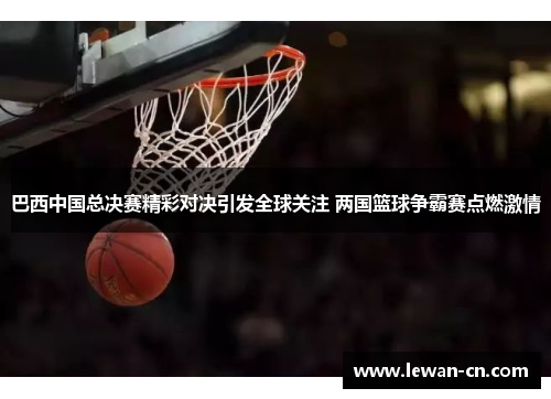 巴西中国总决赛精彩对决引发全球关注 两国篮球争霸赛点燃激情