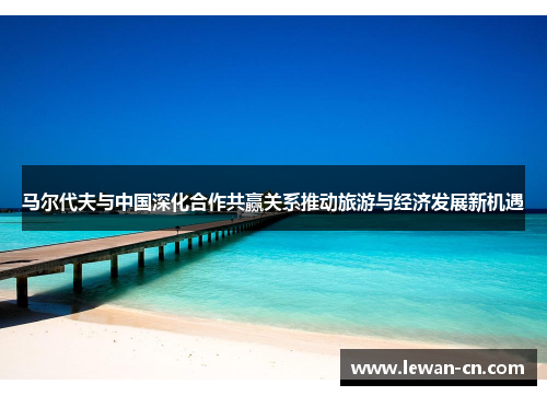 马尔代夫与中国深化合作共赢关系推动旅游与经济发展新机遇